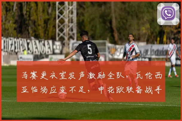 马赛更衣室发声激励全队,瓦伦西亚临场应变不足,申花欧联备战手感冰凉
