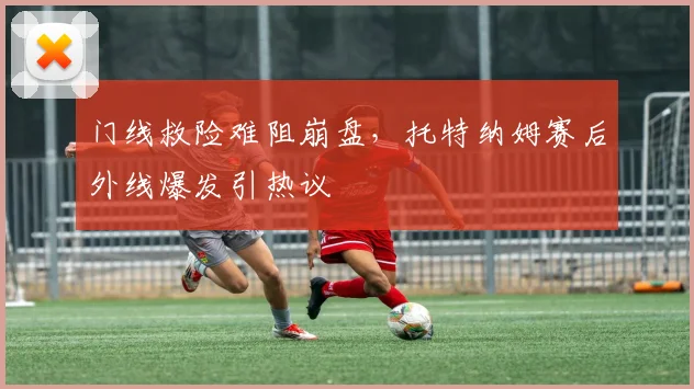 门线救险难阻崩盘,托特纳姆赛后外线爆发引热议
